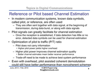 Topics in Digital Communications
June, 2013 – Feb, 2014 © 2013 Fuyun Ling
fling@twinclouds.com
Reference or Pilot based Channel Estimation
• In modern communication systems, known data symbols,
called pilot, or reference, are often used
– They are often sent together with data signal, at the beginning of
transmission, during data burst, or along with data signals
• Pilot signals can greatly facilitate for channel estimation
– Once the reception is established, if data detection has little or no
error, detected data symbols can be used for channel estimation
• Optimization of pilot to traffic (P/T) ratio
– Pilot does not carry information
• Higher pilot power yields higher overhead
– Higher pilot power improves channel estimation quality
• Better channel estimates mean better receiver performance
– Trade-off need to be made to achieve best system performance
• Even with overhead, pilot assisted coherent demodulation
could still have better performance than noncoherent schemes
9
 