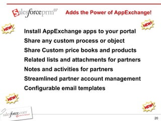 Adds the Power of AppExchange! Install AppExchange apps to your portal Share any custom process or object  Share Custom price books and products Related lists and attachments for partners Notes and activities for partners Streamlined partner account management Configurable email templates 