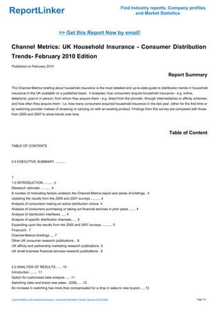 Find Industry reports, Company profiles
ReportLinker                                                                                           and Market Statistics



                                             >> Get this Report Now by email!

Channel Metrics: UK Household Insurance - Consumer Distribution
Trends- February 2010 Edition
Published on February 2010

                                                                                                                     Report Summary

The Channel Metrics briefing about household insurance is the most detailed and up-to-date guide to distribution trends in household
insurance in the UK available on a published basis. It analyses: how consumers acquire household insurance - e.g. online,
telephone, post or in person; from whom they acquire them - e.g. direct from the provider, through intermediaries or affinity schemes;
and how often they acquire them - i.e. how many consumers acquired household insurance in the last year, either for the first time or
by switching provider instead of renewing or carrying on with an existing product. Findings from this survey are compared with those
from 2005 and 2007 to show trends over time.




                                                                                                                      Table of Content

TABLE OF CONTENTS



0.0 EXECUTIVE SUMMARY ...........



1
1.0 INTRODUCTION .......... 3
Research rationale ........... 4
A number of motivating factors underpin the Channel Metrics report and series of briefings . 4
Updating the results from the 2005 and 2007 surveys .......... 4
Analysis of consumers making an active distribution choice 4
Analysis of consumers purchasing or taking out financial services in prior years ....... 4
Analysis of distribution interfaces ..... 4
Analysis of specific distribution channels...... 5
Expanding upon the results from the 2005 and 2007 surveys ........... 5
Finaccord . 7
Channel Metrics briefings .... 7
Other UK consumer research publications .. 8
UK affinity and partnership marketing research publications 9
UK small business financial services research publications . 9



2.0 ANALYSIS OF RESULTS....... 10
Introduction ........ 11
Option for customised data analysis ..... 11
Switching rates and brand new sales - 2009...... 12
An increase in switching has more than compensated for a drop in sales to new buyers .... 12


Channel Metrics: UK Household Insurance - Consumer Distribution Trends- February 2010 Edition                                     Page 1/5
 