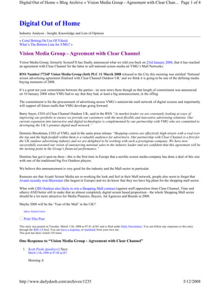 Digital Out of Home » Blog Archive » Vision Media Group - Agreement with Clear Chan... Page 1 of 4




Digital Out of Home
Industry Analysis - Insight, Knowledge and Lots of Opinion

« Coral Betting On Use Of Vikuiti
What’s The Bottom Line for VMG? »

Vision Media Group - Agreement with Clear Channel
Vision Media Group, formerly ScreenFX has finally announced what we told you back on 23rd January 2008, that it has reached
an agreement with Clear Channel for the latter to sell national screen media on VMG’s Mall Networks.

RNS Number:7724P Vision Media Group (Intl) PLC 11 March 2008 released to the City this morning was entitled ‘National
screen advertising agreement finalised with Clear Channel Outdoor UK’ and we think it is going to be one of the defining media
buying moments of 2008.

It’s a great ten year commitment between the parties - no new news there though as that length of commitment was announced
on 10 January 2008 when VMG had to say that they had, at least a big announcement, in the offing.

The commitment is for the procurement of advertising across VMG’s nationwide mall network of digital screens and importantly
will support all future malls that VMG develops going forward.

Barry Sayer, CEO of Clear Channel Outdoor UK, said in the RNS “As market-leader we are constantly looking at ways of
improving our portfolio to ensure we provide our customers with the most flexible and innovative advertising solutions. Our
current expansion into interactive and digital technologies is complemented by our partnership with VMG who are committed to
developing the UK’s premier digital mall network.”

Dominic Brookman, CEO of VMG, said in the same press release “Shopping centres are effectively high-streets with a roof over
the top and the high footfall within them is a valuable audience for advertisers. Our partnership with Clear Channel is a first for
the UK outdoor advertising industry and we are delighted to be working with such a prestigious company. We have now
successfully executed our vision of outsourcing national sales to the industry leader and are confident that this agreement will be
the turning point in the Group’s financial performance.”

Dominic has got it spot-on there - this is the first time in Europe that a newbie screen media company has done a deal of this size
with one of the traditional big five Outdoor players.

We believe this announcement is very good for the industry and the Mall sector in particular.

Rumours are that Avanti Screen Media are re-working the look and feel in their Mall network, people also seem to forget that
Avanti recently won Bluewater (the largest in Europe) and we do know that they too have big plans for the shopping mall sector.

What with CBS Outdoor also likely to win a Shopping Mall contract (against stuff opposition from Clear Channel, Titan and
others) AND better still to make that an almost completely digital screen based proposition - the whole Shopping Mall sector
should be a lot more attractive for Media Planners, Buyers, Ad Agencies and Brands in 2008.

Maybe 2008 will be the ‘Year of the Mall’ in the UK!!
   Sphere: Related Content


   Print This Post

This entry was posted on Tuesday, March 11th, 2008 at 07:41 @361 and is filed under Daily Newsletters. You can follow any responses to this entry
through the RSS 2.0 feed. You can leave a response, or trackback from your own site.
This post has been visited 154 times.

One Response to “Vision Media Group - Agreement with Clear Channel”

  1. Scott Poole (pooleys1) Says:
       March 11th, 2008 at 07:48 @367

       Morning A




http://www.dailydooh.com/archives/1235                                                                                                  3/12/2008
 