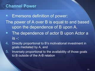 Channel Power Emersons definition of power: The power of A over B is equal to and based upon the dependence of B upon A. The dependence of actor B upon Actor a is -: Directly proportional to B’s motivational investment in goals mediated by A, and  Inversely proportional to the availability of those goals to B outside of the A-B relation 