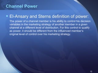Channel Power El-Ansary and Sterns definition of power: The power of a channel member is his ability to control his decision variables in the marketing strategy of another member in a given channel at a different level of distribution. For this control to qualify as power, it should be different from the influenced member’s original level of control over his marketing strategy. 