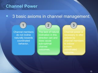 Channel Power 3 basic axioms in channel management: 1 Channel members do not incline naturally towards coordinated behavior, 3 Channel power is necessary to alter actions by channel members to induce  a more coordinated outcome. 2 The lack of natural inclination in this direction can and does cause  sub-optimal channel outcomes, 