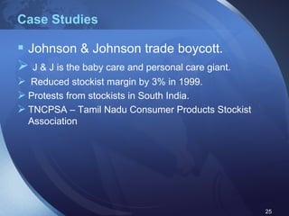 Case Studies Johnson & Johnson trade boycott. J & J is the baby care and personal care giant. Reduced stockist margin by 3% in 1999. Protests from stockists in South India. TNCPSA – Tamil Nadu Consumer Products Stockist Association 