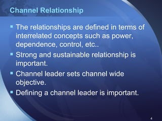 Channel Relationship The relationships are defined in terms of interrelated concepts such as power, dependence, control, etc.. Strong and sustainable relationship is important. Channel leader sets channel wide objective. Defining a channel leader is important. 
