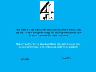 This channel is the most widely acceptable channel there is as they are not scared of trying new things and allowing everybody to have an equal chance within there company’s. Not only do they have a broad workforce of people they also have many programmes as well containing people with a disability.  Cast Off’s Hollyoaks 