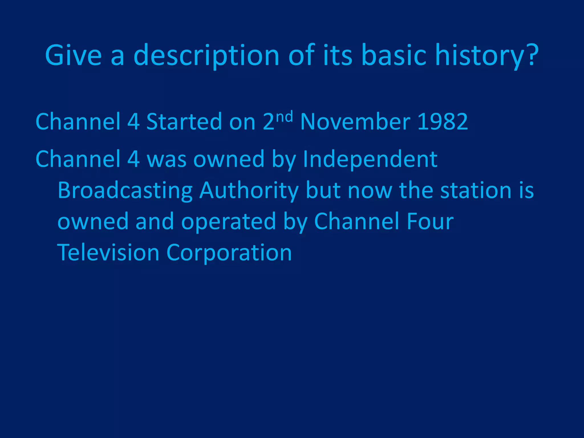 Give a description of its basic history?
Channel 4 Started on 2nd November 1982
Channel 4 was owned by Independent
  Broadcasting Authority but now the station is
  owned and operated by Channel Four
  Television Corporation
 