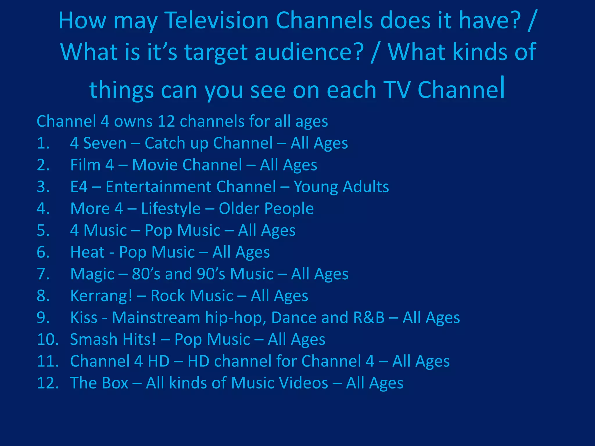 How may Television Channels does it have? /
  What is it’s target audience? / What kinds of
    things can you see on each TV Channel
Channel 4 owns 12 channels for all ages
1. 4 Seven – Catch up Channel – All Ages
2. Film 4 – Movie Channel – All Ages
3. E4 – Entertainment Channel – Young Adults
4. More 4 – Lifestyle – Older People
5. 4 Music – Pop Music – All Ages
6. Heat - Pop Music – All Ages
7. Magic – 80’s and 90’s Music – All Ages
8. Kerrang! – Rock Music – All Ages
9. Kiss - Mainstream hip-hop, Dance and R&B – All Ages
10. Smash Hits! – Pop Music – All Ages
11. Channel 4 HD – HD channel for Channel 4 – All Ages
12. The Box – All kinds of Music Videos – All Ages
 