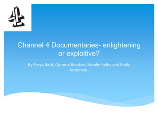 Channel 4 Documentaries- enlightening 
or exploitive? 
By Freya Bath, Gemma Bamber, Natalie Selby and Emily 
Anderson. 
 
