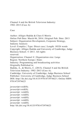 Channel 4 and the British Television Industry:
1982–2013 (Case A)
Case
Author: Allègre Hadida & Clare E Morris
Online Pub Date: March 06, 2016 | Original Pub. Date: 2013
Subject: Organization Development, Corporate Strategy,
Industry Analysis
Level: Complex | Type: Direct case | Length: 10326 words
Copyright: Allègre Hadida and University of Cambridge, Judge
Business School. © 2013. All rights
reserved.
Organization: Channel 4 | Organization size: Large
Region: Northern Europe | State:
Industry: Programming and broadcasting activities
Originally Published in:
Hadida, A., & Morris, C. (2013). Channel 4 and the British
Television Industry: 1982–2013 (Case A).
Cambridge: University of Cambridge, Judge Business School
Publisher: University of Cambridge, Judge Business School
DOI: http://dx.doi.org/10.4135/9781473974623 | Online ISBN:
9781473974623
javascript:void(0);
javascript:void(0);
javascript: void(0);
javascript: void(0);
javascript: void(0);
javascript: void(0);
javascript: void(0);
http://dx.doi.org/10.4135/9781473974623
 