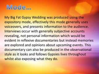 My Big Fat Gypsy Wedding was produced using the
expository mode, effectively this mode generally uses
voiceovers, and presents information to the audience.
Interviews occur with generally subjective accounts
revealing, not personal information which would be
evident in reflexive documentaries but instead memories
are explored and opinions about upcoming events. This
documentary can also be produced in the observational
style as it looks and follows Gypsies lives throughout
whilst also exposing what they do.
 