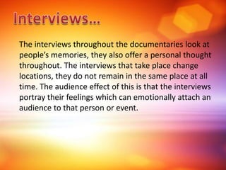 The interviews throughout the documentaries look at
people’s memories, they also offer a personal thought
throughout. The interviews that take place change
locations, they do not remain in the same place at all
time. The audience effect of this is that the interviews
portray their feelings which can emotionally attach an
audience to that person or event.
 