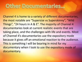 Channel 4 is home to a variety of different documentaries,
the most notable are “Supersize vs Superskinny”, “Wild
Things”, “24 hours in A & E”. The majority of Channel 4
documentaries look at current realistic events that are
taking place, and the challenges with life and events. Most
of Channel 4’s documentaries use the expository mode
because it gives off an emotional reaction to the audience.
This is something I will be bearing in mind for my
documentary when I look to use the expository mode of
documentary.
 