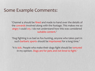 Some Example Comments: 
'Channel 4 should be fined and made to hand over the details of 
the cowards involved along with the footage. This makes me so 
angry I could cry. I do not understand how this was considered 
suitable content.’ 
'Dog fighting is as bad as fox hunting, anyone who takes part in 
such barbaric sports should be imprisoned for a long time.’ 
'It is sick. People who make their dogs fight should be tortured 
in my opinion. Dogs are for pets and not bred to fight.' 
 