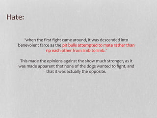 Hate: 
'when the first fight came around, it was descended into 
benevolent farce as the pit bulls attempted to mate rather than 
rip each other from limb to limb.’ 
This made the opinions against the show much stronger, as it 
was made apparent that none of the dogs wanted to fight, and 
that it was actually the opposite. 
