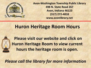 Avon-Washington Township Public Library498 N. State Road 267Avon, Indiana 46123(317) 272-4818www.avonlibrary.net    Huron Heritage Room Hours      Please visit our website and click on Huron Heritage Room to view current hours the heritage room is open.  Please call the library for more information 