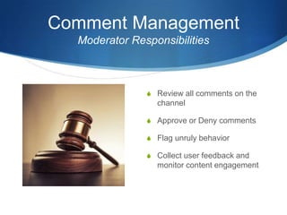 Comment Management
Moderator Responsibilities
S Review all comments on the
channel
S Approve or Deny comments
S Flag unruly behavior
S Collect user feedback and
monitor content engagement
 