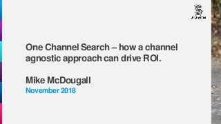 One Channel Search – how a channel
agnostic approach can drive ROI.
Mike McDougall
November 2018
 