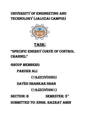 University of engineeting and
technology (jalozai campus)
Task:
‘‘Specific energy curve of control
channel’’
Group members:
Farukh Ali
(19jzciv0380)
Sayed shahkar shah
(19jzciv0361)
Section: b semester: 5th
Submitted to: engr. Hazrat amin
 