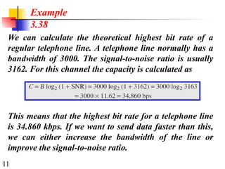 11
We can calculate the theoretical highest bit rate of a
regular telephone line. A telephone line normally has a
bandwidth of 3000. The signal-to-noise ratio is usually
3162. For this channel the capacity is calculated as
Example
3.38
This means that the highest bit rate for a telephone line
is 34.860 kbps. If we want to send data faster than this,
we can either increase the bandwidth of the line or
improve the signal-to-noise ratio.
 