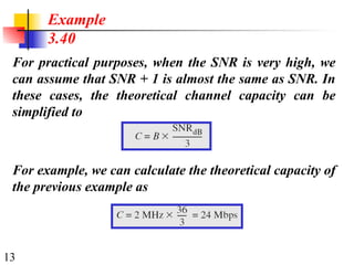 13
For practical purposes, when the SNR is very high, we
can assume that SNR + 1 is almost the same as SNR. In
these cases, the theoretical channel capacity can be
simplified to
Example
3.40
For example, we can calculate the theoretical capacity of
the previous example as
 