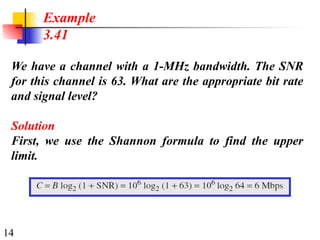 14
We have a channel with a 1-MHz bandwidth. The SNR
for this channel is 63. What are the appropriate bit rate
and signal level?
Solution
First, we use the Shannon formula to find the upper
limit.
Example
3.41
 
