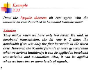 5
Does the Nyquist theorem bit rate agree with the
intuitive bit rate described in baseband transmission?
Solution
They match when we have only two levels. We said, in
baseband transmission, the bit rate is 2 times the
bandwidth if we use only the first harmonic in the worst
case. However, the Nyquist formula is more general than
what we derived intuitively; it can be applied to baseband
transmission and modulation. Also, it can be applied
when we have two or more levels of signals.
Example
3.33
 