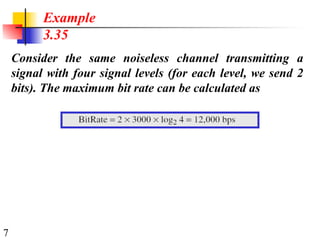 7
Consider the same noiseless channel transmitting a
signal with four signal levels (for each level, we send 2
bits). The maximum bit rate can be calculated as
Example
3.35
 