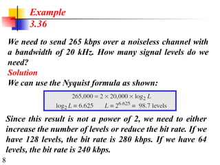 8
We need to send 265 kbps over a noiseless channel with
a bandwidth of 20 kHz. How many signal levels do we
need?
Solution
We can use the Nyquist formula as shown:
Example
3.36
Since this result is not a power of 2, we need to either
increase the number of levels or reduce the bit rate. If we
have 128 levels, the bit rate is 280 kbps. If we have 64
levels, the bit rate is 240 kbps.
 