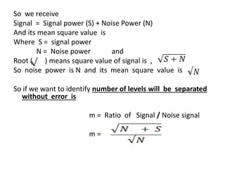 So we receive
Signal = Signal power (S) + Noise Power (N)
And its mean square value is
Where S = signal power
N = Noise power and
Root ( ) means square value of signal is ,
So noise power is N and its mean square value is .
So if we want to identify number of levels will be separated
without error is
m = Ratio of Signal / Noise signal
m =
 