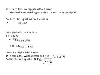 m - Here levels of signals without error ,
is denoted as received signal with error and is noise signal.
So here the signal without error is
>
So digital information is -
I = log2 m
= log 2
= ½ log2
Here I is digital information
m is the signal without error and it is
So the channel signal is ½ log 2
 