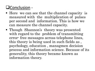 Conclusion -
 Here we can see that the channel capacity is
measured with the multiplication of pulses
per second and information. This is how we
can measure the channel capacity.
 Though Shannon’s theory was presented
with regard to the problem of transmitting
error- free messages across telephone lines,
this theory is being used in such fields as ,
psychology, education , managmen decision
process and information science. Because of its
generality, this theory became known as
information theory.
 