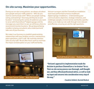 On-site survey. Maximize your opportunities.
 During our on-site survey process, we always ask about          Vericom surveyors and the ChannelCare installation
 your people and your traffic patterns—Who do you                team have performed numerous healthcare
 want to communicate with? Where are people waiting,             digital signage installations. Understanding your
 eating, and working? How long will they be at each              communications objectives, strategic initiatives, and
 location? In knowing the variety of audiences you want          challenges (people, environmental, and facility-specific)
 to serve with ChannelCare™ digital signage and the              allows us to make our site walk-through more relevant
 messages you want them to see, we will know where to            and effective, ensuring we ask the right questions.
 recommend monitor locations. We go beyond being
 installers to being consultants who understand and
 take care of your business.

 We make it our business to establish good working
 relationships with your facilities services, maintenance,
 plant operations, and IT staff. We routinely interface
 with security staff. We do after-hours work to minimize
 the impact and disruption on your staff and facility.




                                                                             Marshall Medical Centers – Medical Plaza Lobby


                                                             “Vericom’s approach to implementation made the
                                                             decision to purchase ChannelCare a ‘no-brainer’ for us.
                                                             Their on-site survey process was thorough, well thought
                                                             out, and they offered professional advice, as well as took
                                                             my input and concerns into consideration every step of
Fox Chase Cancer Center – Main Reception                     the way.”
                                                                                       - Claudette DeMuth, Marshall Medical

 800.800.1090                                                3                                                 vericom.net
 