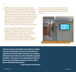 Walking your hospital with marketing and facilities             (such as streaming video or animations), and how
   personnel helps us explore the maximum number of                to maximize your messaging impact based on the
   opportunities for your ChannelCare™ digital signage             parameters we observe ourselves as well as discuss
   network. We look for opportunities to communicate               with you.
   with diverse audiences, noting where monitors should
   be located, the right monitor size for each location, and
   how they can best be positioned for optimal exposure.
   We assess rooms and network closets to ensure your
   media players fit into your environment, take up
   minimal space, and are protected but still easy to
   access. We get to know your facility like our own home.

   We make a point of looking for unusual and unique
   layouts and situations that could complicate an
   installation. Considering a monitor on a curved
   wall? We have performed these types of installations.
   Thinking about audio in an area where there
   may be too much noise already? We will make
   recommendations based on your audiences’ viewing
   tendencies, the type of content you want to deliver
                                                                        Marshall Medical Centers – Women’s Center



“Vericom surveyors and installers know healthcare facilities.
They came and took photos of more than 20 locations and
carefully assessed each location and monitor size, looking at
traffic patterns and other issues that would affect equipment
installation. They made me very comfortable that they had
the necessary knowledge and expertise and were right at
home in the hospital environment.”
	        	      	      								– Claudette DeMuth, Marshall Medical

   800.800.1090                                                4                                               vericom.net
 