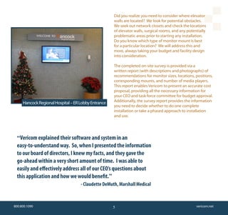 Did you realize you need to consider where elevator
                                                     walls are located? We look for potential obstacles.
                                                     We seek out network closets and check the locations
                                                     of elevator walls, surgical rooms, and any potentially
                                                     problematic areas prior to starting any installation.
                                                     Do you know which type of monitor mount is best
                                                     for a particular location? We will address this and
                                                     more, always taking your budget and facility design
                                                     into consideration.

                                                     The completed on-site survey is provided via a
                                                     written report (with descriptions and photographs) of
                                                     recommendations for monitor sizes, locations, positions,
                                                     corresponding mounts, and number of media players.
                                                     This report enables Vericom to present an accurate cost
                                                     proposal, providing all the necessary information for
                                                     your CEO and task force committee for budget approval.
     Hancock Regional Hospital – ER Lobby Entrance   Additionally, the survey report provides the information
                                                     you need to decide whether to do one complete
                                                     installation or take a phased approach to installation
                                                     and use.




 “Vericom explained their software and system in an
 easy-to-understand way. So, when I presented the information
 to our board of directors, I knew my facts, and they gave the
 go-ahead within a very short amount of time. I was able to
 easily and effectively address all of our CEO’s questions about
 this application and how we would benefit.”
                                    - Claudette DeMuth, Marshall Medical


800.800.1090                                         5                                               vericom.net
 