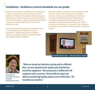 Installation. Healthcare control standards are our guide.
Vericom's ChannelCare™ installation team knows how              We instill confidence that when we are ready to install
to work in compliance with your infection control               we know what we are doing and won’t interfere
policies. Familiarity with standards that are unique to         with your real business of patient care. We adhere
healthcare are critical issues you may have to educate          to standards before being asked or told because
other vendors about, or rely on your facilities personnel       we respect your hospital building and know the
to make sure other installers don’t create more                 regulations and the processes to follow. We make it
problems for you.                                               our business to know yours. Because of our healthcare
                                                                knowledge, you won’t be embarrassed when inspectors
You don’t want your hospital to be a learning curve             drop by.
for standardized dust and infection control
procedures. Understanding these guidelines
assists in our ability to easily and quickly handle
your digital signage installation.




                                                                    DeKalb Medical Center – Telemetry Nurses’ Station



                           “When we moved our telemetry nursing unit to a different
                           floor, we were amazed at how quickly and easily Vericom
                           moved the equipment. This nursing unit is staffed with 100
Ellen Hargett, RN
                           employees and is very busy. Vericom did not impact our
Lead Quality Performance   ability to provide high quality patient care on either floor. The
Coordinator
DeKalb Medical Institute   transition was seamless.”

800.800.1090                                                6                                                vericom.net
 
