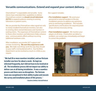 Versatile communications. Extend and expand your content delivery.

  ChannelCare™ is expandable and versatile. Some                     Our support includes:
  clients have extended their capabilities to deliver
  ChannelCare content via closed-circuit television                  • Pre-installation support - We assist your
  (CCTV) to expand audience viewing to existing                       personnel or external vendors in the pre-
  televisions in patient rooms.                                       installation process to address any questions
                                                                      prior to and during installation. This includes
  We can provide the ChannelCare video signal not only                specifications and locations for required power
  to newly installed ChannelCare monitors, but also                   drops and any necessary wiring.
  to existing client-owned televisions and monitors in
  waiting rooms. The expansion of ChannelCare content                • Post-installation support - We monitor your
  to these other monitors and televisions helps enhance               players at all times. If and when we detect a
  your communications efforts without incurring                       problem, we contact you immediately and begin
  additional hardware costs.                                          to correct the problem.

  After installation, we provide 24/7 support and
  remote monitoring. We own this experience with
  you. We make sure things work the way they should
  so your staff is not burdened with it. Your facilities
  department can be involved as much or a little as you
  require.

“We had 20 or more monitors installed, and our Vericom
installer was here for about a week. He kept me
informed frequently, but I did not have to be involved at
all. The installation process did not impact our ability to
deliver care at all during installation. It was a seamless
process and there were no disruptions. The Vericom
team was exceptional in their ability to plan and execute                  Hancock Regional Hospital – Main Lobby
the survey and installation phase of this process.”
                              - Claudette DeMuth, Marshall Medical



  800.800.1090                                                   7                                                 vericom.net
 