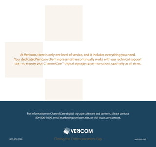 At Vericom, there is only one level of service, and it includes everything you need.
    Your dedicated Vericom client representative continually works with our technical support
    team to ensure your ChannelCare™ digital signage system functions optimally at all times.




               For information on ChannelCare digital signage software and content, please contact
                      800-800-1090, email marketing@vericom.net, or visit www.vericom.net.




800.800.1090                         Closing the Communications Gap                                  vericom.net
 