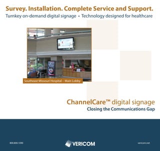 Survey. Installation. Complete Service and Support.
Turnkey on-demand digital signage • Technology designed for healthcare




                Southeast Missouri Hospital – Main Lobby




                                              ChannelCare™ digital signage
                                                           Closing the Communications Gap




 800.800.1090                                                                    vericom.net
 