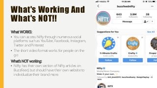 What's Working And
What's NOT!!
What WORKS:
• You can access Nifty through numerous social
platforms such as YouTube, Facebook, Instagram,
Twitter and Pinterest
• The short video format works for people on the
go
What’s NOT working:
• Nifty has their own section of Nifty articles on
BuzzFeed, but should have their own website to
individualize their brand more.
 