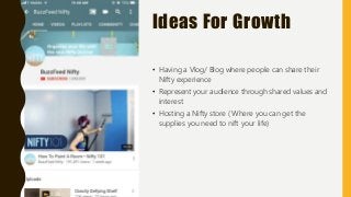 Ideas For Growth
• Having a Vlog/ Blog where people can share their
Nifty experience
• Represent your audience through shared values and
interest
• Hosting a Nifty store ( Where you can get the
supplies you need to nift your life)
 