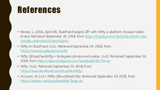 References
• Moses, L. (2016, April 04). BuzzFeed targets DIY with Nifty, a platform-focused video
brand. Retrieved September 24, 2018, from https://digiday.com/media/buzzfeed-new-
socially-optimized-brand-diyers/
• Nifty on BuzzFeed. (n.d.). Retrieved September 24, 2018, from
https://www.buzzfeed.com/nifty
• Nifty (@buzzfeednifty) • Instagram photos and videos. (n.d.). Retrieved September 24,
2018, from https://www.instagram.com/buzzfeednifty/?hl=en
• Nifty. (n.d.). Retrieved September 24, 2018, from
https://www.facebook.com/buzzfeednifty/
• Account, N. (n.d.). Nifty (@buzzfeednifty). Retrieved September 24, 2018, from
https://twitter.com/buzzfeednifty?lang=en
 