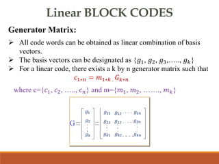 Linear BLOCK CODES
Generator Matrix:
 All code words can be obtained as linear combination of basis
vectors.
 The basis vectors can be designated as {𝑔1, 𝑔2, 𝑔3,….., 𝑔𝑘}
 For a linear code, there exists a k by n generator matrix such that
𝑐1∗𝑛 = 𝑚1∗𝑘 . 𝐺𝑘∗𝑛
where c={𝑐1, 𝑐2, ….., 𝑐𝑛} and m={𝑚1, 𝑚2, ……., 𝑚𝑘}
 