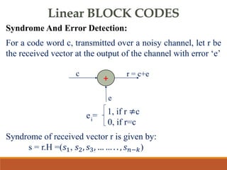 Linear BLOCK CODES
Syndrome And Error Detection:
For a code word c, transmitted over a noisy channel, let r be
the received vector at the output of the channel with error ‘e’
Syndrome of received vector r is given by:
s = r.H =(𝑠1, 𝑠2, 𝑠3, … … . . , 𝑠𝑛−𝑘)
+
c r = c+e
e
1, if r ≠c
0, if r=c
i
e =
 