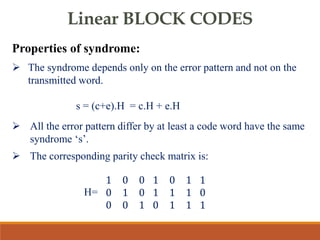 Linear BLOCK CODES
Properties of syndrome:
 The syndrome depends only on the error pattern and not on the
transmitted word.
s = (c+e).H = c.H + e.H
 All the error pattern differ by at least a code word have the same
syndrome ‘s’.
 The corresponding parity check matrix is:
H=
1 0 0
0 1 0
0 0 1
1 0 1
1 1 1
0 1 1
1
0
1
 