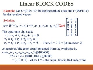 Linear BLOCK CODES
Example: Let C=(0101110) be the transmitted code and r=(0001110)
be the received vector.
Solution:
s=r. 𝐻𝑇=(𝑠1, 𝑠2, 𝑠3) =(𝑟1, 𝑟2, 𝑟3, 𝑟4, 𝑟5, 𝑟6, 𝑟7) (Xor)
𝟏 𝟎 𝟎
𝟎 𝟏 𝟎
𝟎 𝟎 𝟏
𝟏 𝟏 𝟎
𝟎 𝟏 𝟏
𝟏 𝟏 𝟏
𝟏 𝟎 𝟏
The syndrome digits are:
𝑠1 = 𝑟1 + 𝑟4 + 𝑟6 + 𝑟7 = 0
𝑠2 = 𝑟2 + 𝑟4 + 𝑟5 + 𝑟6 = 1
𝑠3 = 𝑟3 + 𝑟5 + 𝑟6 + 𝑟7 = 0
At receiver, The error vector obtained from the syndrome is,
e=(𝑒1, 𝑒2, 𝑒3, 𝑒4, 𝑒5, 𝑒6, 𝑒7)=(0100000)
C*= r + e = (0001110)+(0100000)
= (0101110) where C* is the actual transmitted code word
- Then, S = 010 = (Bit number 2)
 