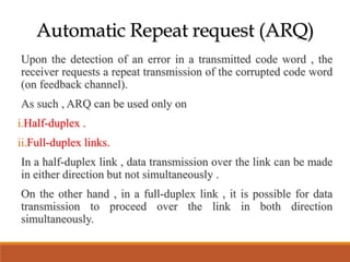 Automatic Repeat request (ARQ)
Upon the detection of an error in a transmitted code word , the
receiver requests a repeat transmission of the corrupted code word
(on feedback channel).
As such , ARQ can be used only on
i.Half-duplex .
ii.Full-duplex links.
In a half-duplex link , data transmission over the link can be made
in either direction but not simultaneously .
On the other hand , in a full-duplex link , it is possible for data
transmission to proceed over the link in both direction
simultaneously.
 