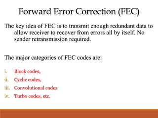 Forward Error Correction (FEC)
The key idea of FEC is to transmit enough redundant data to
allow receiver to recover from errors all by itself. No
sender retransmission required.
The major categories of FEC codes are:
i. Block codes,
ii. Cyclic codes,
iii. Convolutional codes
iv. Turbo codes, etc.
 