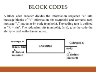 BLOCK CODES
A block code encoder divides the information sequence "u" into
message blocks of "k" information bits (symbols) and converts each
message "u" into an n-bit code (symbols). The coding rate is defined
as "R = k/n". The redundant bits (symbols), (n-k), give the code the
ability to deal with channel noise.
 