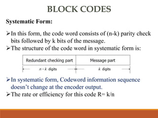 BLOCK CODES
Systematic Form:
In this form, the code word consists of (n-k) parity check
bits followed by k bits of the message.
The structure of the code word in systematic form is:
In systematic form, Codeword information sequence
doesn’t change at the encoder output.
The rate or efficiency for this code R= k/n
 